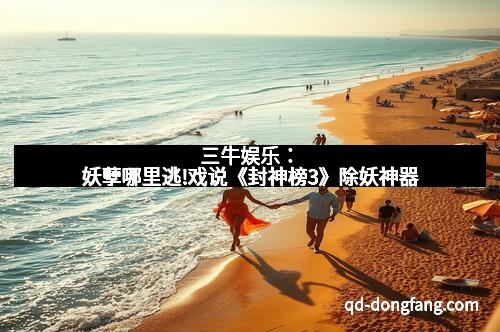 三牛娱乐：妖孽哪里逃!戏说《封神榜3》除妖神器